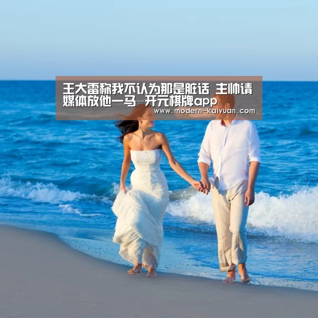 王大雷称我不认为那是脏话 主帅请媒体放他一马-开元棋牌app(图1) 开元棋牌官方下载
